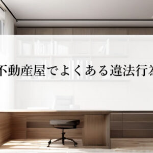 不動産屋でよくある違法｜誇大広告・しつこい営業・手数料など